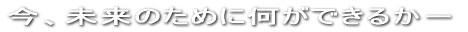 今、私達に何ができるか－